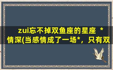 zui忘不掉双鱼座的星座  *情深(当感情成了一场*，只有双鱼座会深陷不可自拔)